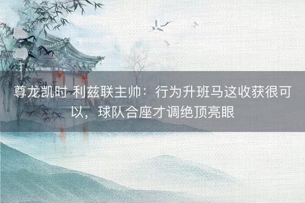 尊龙凯时 利兹联主帅：行为升班马这收获很可以，球队合座才调绝顶亮眼