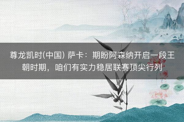 尊龙凯时(中国) 萨卡：期盼阿森纳开启一段王朝时