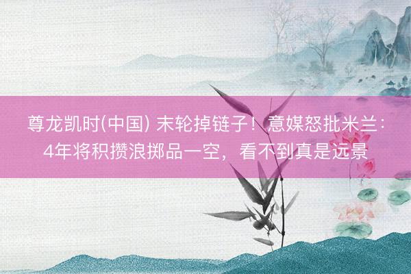 尊龙凯时(中国) 末轮掉链子！意媒怒批米兰：4年将积攒浪掷品