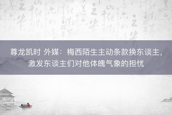 尊龙凯时 外媒：梅西陌生主动条款换东谈主，激发东