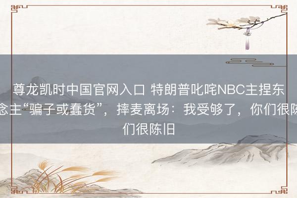 尊龙凯时中国官网入口 特朗普叱咤NBC主捏东说念主“骗子或蠢货”，摔麦离场：我受够了，你们很陈旧