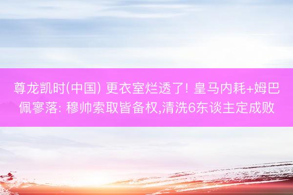 尊龙凯时(中国) 更衣室烂透了! 皇马内耗+姆巴佩寥落: 穆帅索取皆备权，清洗6东谈主定成败