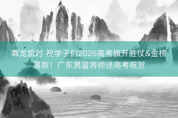 尊龙凯时 祝学子们2026高考旗开胜仗&金榜落款！广东男篮将帅送高考祝贺