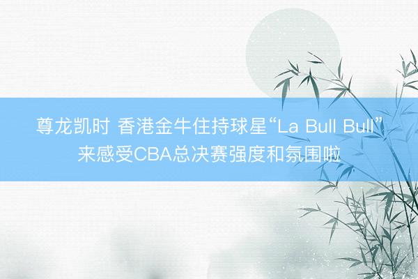 尊龙凯时 香港金牛住持球星“La Bull Bull”来感受CBA总决赛强度和氛围啦