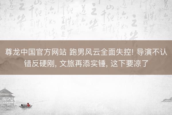尊龙中国官方网站 跑男风云全面失控! 导演不认错反硬刚， 文旅再添实锤， 这下要凉了