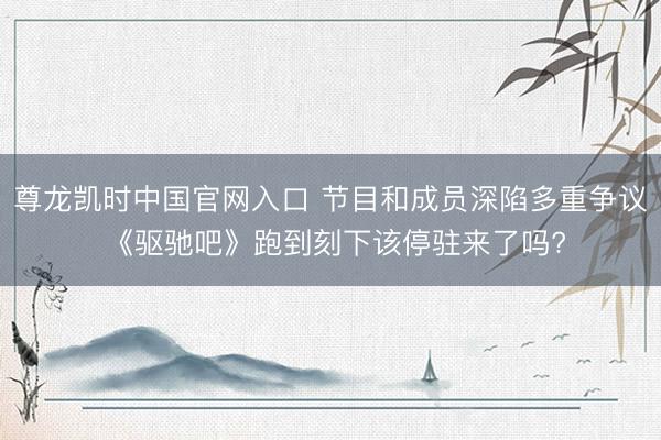 尊龙凯时中国官网入口 节目和成员深陷多重争议 《驱驰吧》跑到刻下该停驻来了吗?