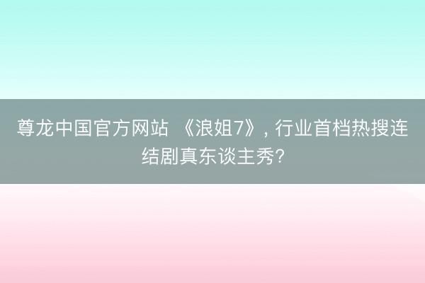 尊龙中国官方网站 《浪姐7》， 行业首档热搜连结剧真东谈主秀?