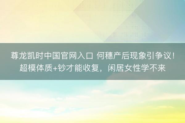 尊龙凯时中国官网入口 何穗产后现象引争议！超模体质+钞才能收复，闲居女性学不来