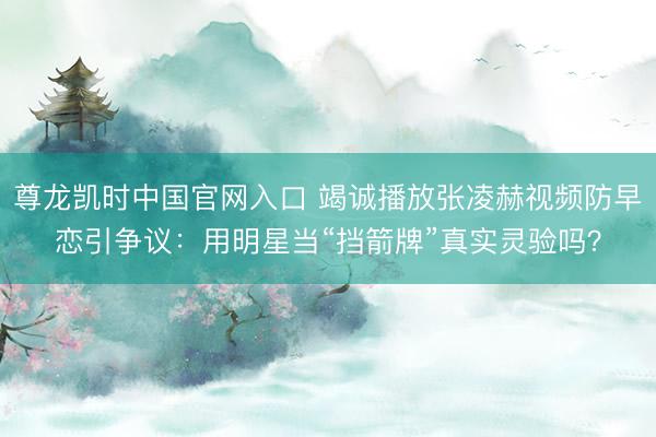 尊龙凯时中国官网入口 竭诚播放张凌赫视频防早恋引争议：用明星当“挡箭牌”真实灵验吗？