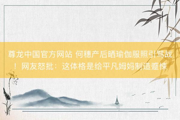 尊龙中国官方网站 何穗产后晒瑜伽服照引骂战！网友怒批：这体格是给平凡姆妈制造蹙悚
