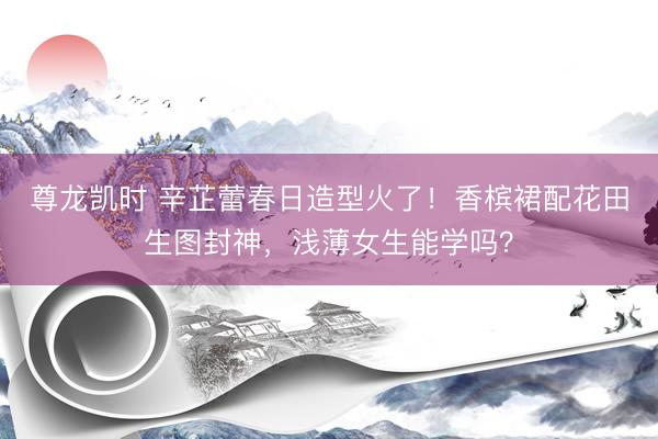 尊龙凯时 辛芷蕾春日造型火了！香槟裙配花田生图封神，浅薄女生能学吗？