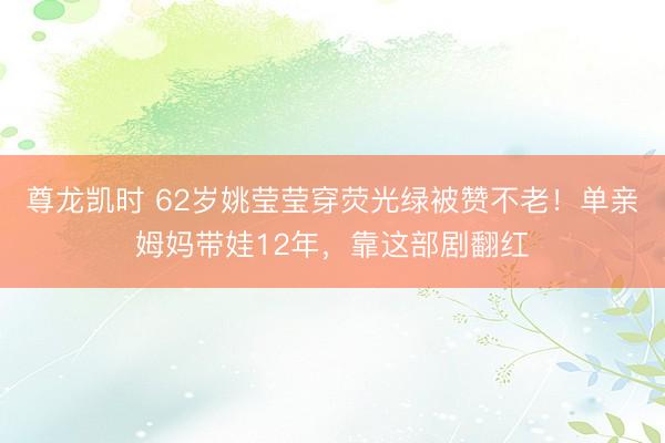 尊龙凯时 62岁姚莹莹穿荧光绿被赞不老！单亲姆妈带娃12年，靠这部剧翻红
