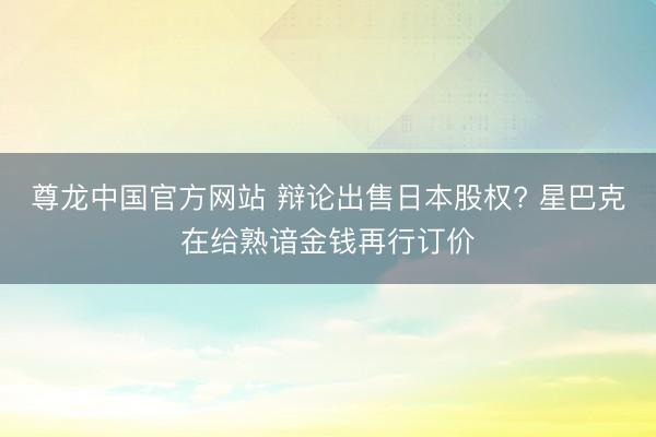 尊龙中国官方网站 辩论出售日本股权? 星巴克在给熟谙金钱再行订价