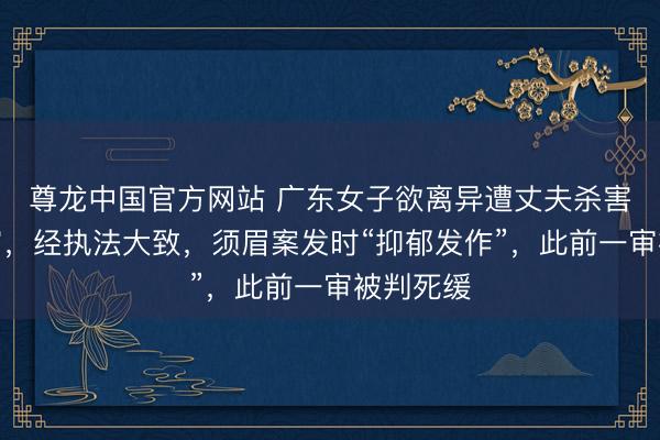 尊龙中国官方网站 广东女子欲离异遭丈夫杀害案将二审，经执法大致，须眉案发时“抑郁发作”，此前一审被判死缓