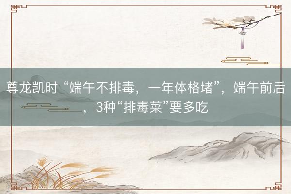 尊龙凯时 “端午不排毒，一年体格堵”，端午前后，3种“排毒菜”要多吃