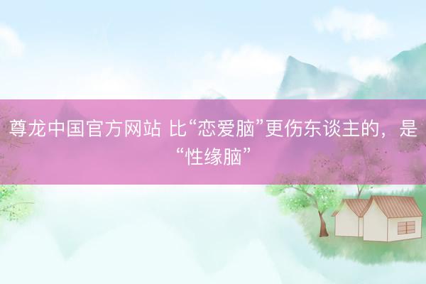 尊龙中国官方网站 比“恋爱脑”更伤东谈主的，是“性缘脑”