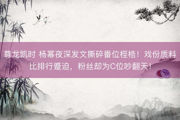 尊龙凯时 杨幂夜深发文撕碎番位桎梏！戏份质料比排行蹙迫，粉丝却为C位吵翻天！