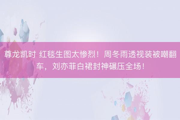 尊龙凯时 红毯生图太惨烈！周冬雨透视装被嘲翻车，刘亦菲白裙封神碾压全场！