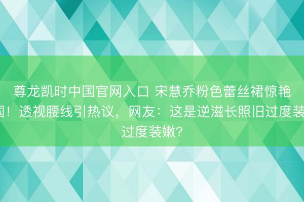 尊龙凯时中国官网入口 宋慧乔粉色蕾丝裙惊艳法国！透视腰线引热议，网友：这是逆滋长照旧过度装嫩？