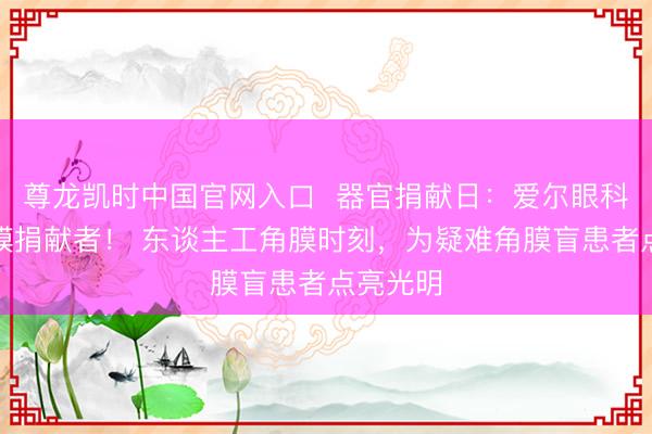 尊龙凯时中国官网入口  器官捐献日：爱尔眼科致意角膜捐献者！ 东谈主工角膜时刻，为疑难角膜盲患者点亮光明