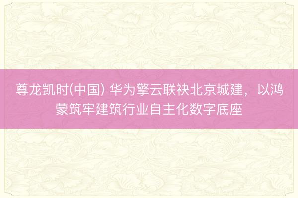 尊龙凯时(中国) 华为擎云联袂北京城建，以鸿蒙筑牢建筑行业自主化数字底座