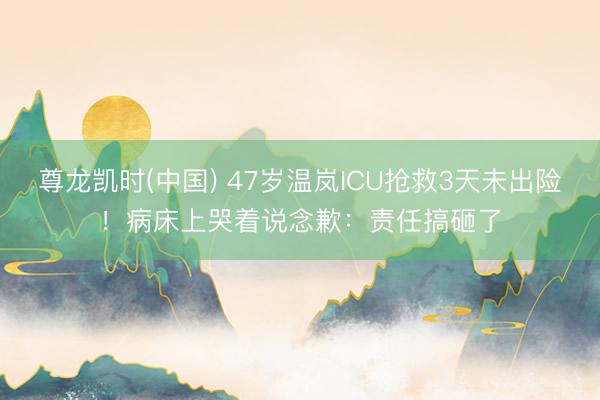 尊龙凯时(中国) 47岁温岚ICU抢救3天未出险！病床上哭着说念歉：责任搞砸了