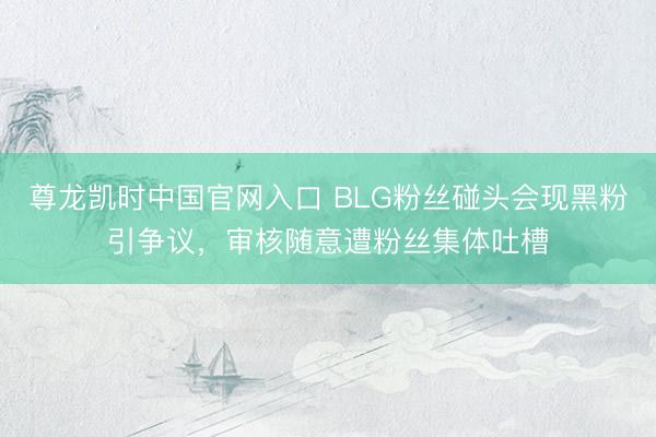 尊龙凯时中国官网入口 BLG粉丝碰头会现黑粉引争议,审核随意遭粉丝集体吐槽