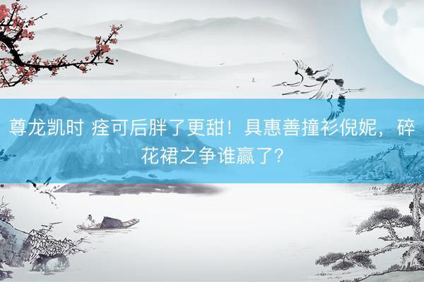 尊龙凯时 痊可后胖了更甜！具惠善撞衫倪妮，碎花裙之争谁赢了？
