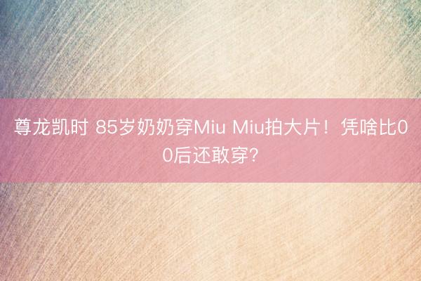 尊龙凯时 85岁奶奶穿Miu Miu拍大片！凭啥比00后还敢穿？