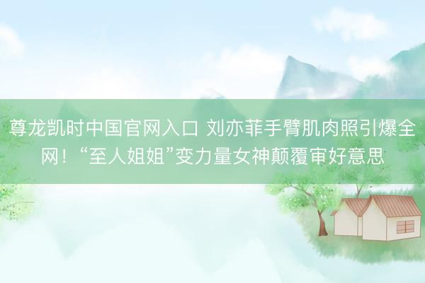 尊龙凯时中国官网入口 刘亦菲手臂肌肉照引爆全网！“至人姐姐”变力量女神颠覆审好意思