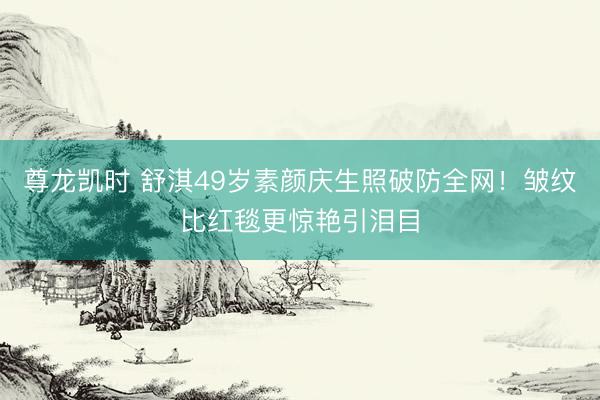 尊龙凯时 舒淇49岁素颜庆生照破防全网!皱纹比红毯更惊艳引泪目
