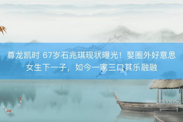 尊龙凯时 67岁石兆琪现状曝光!娶圈外好意思女生下一子,如今一家三口其乐融融
