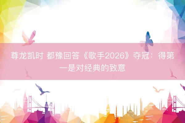 尊龙凯时 都豫回答《歌手2026》夺冠:得第一是对经典的致意