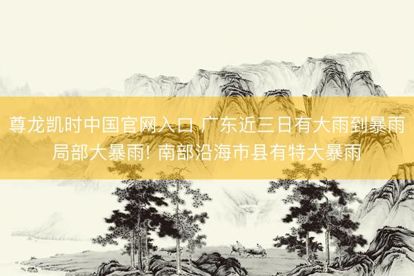 尊龙凯时中国官网入口 广东近三日有大雨到暴雨局部大暴雨! 南部沿海市县有特大暴雨