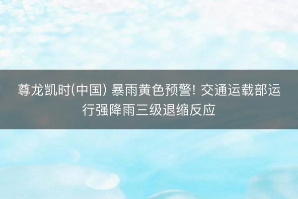 尊龙凯时(中国) 暴雨黄色预警! 交通运载部运行强降雨三级退缩反应