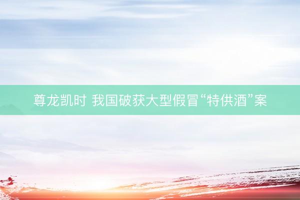 尊龙凯时 我国破获大型假冒“特供酒”案