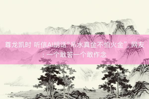 尊龙凯时 听信AI胡话“吊水真金不怕火金”, 网友: 一个敢答一个敢作念