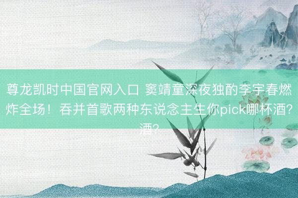 尊龙凯时中国官网入口 窦靖童深夜独酌李宇春燃炸全场！吞并首歌两种东说念主生你pick哪杯酒？