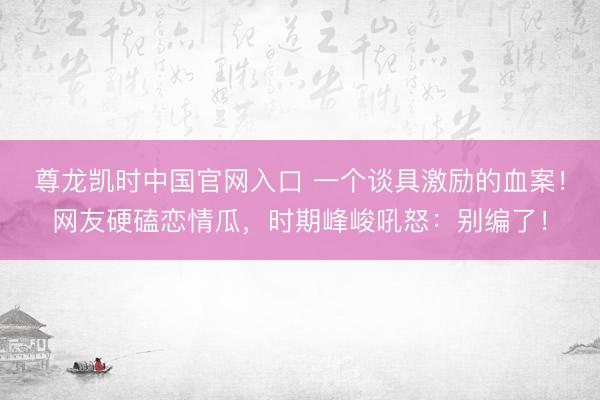 尊龙凯时中国官网入口 一个谈具激励的血案！网友硬磕恋情瓜，时期峰峻吼怒：别编了！