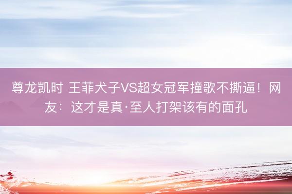 尊龙凯时 王菲犬子VS超女冠军撞歌不撕逼！网友：这才是真·至人打架该有的面孔