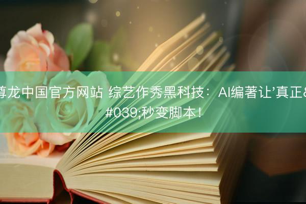 尊龙中国官方网站 综艺作秀黑科技:AI编著让'真正'秒变脚本!