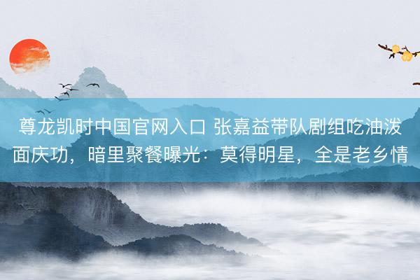 尊龙凯时中国官网入口 张嘉益带队剧组吃油泼面庆功,暗里聚餐曝光:莫得明星,全是老乡情