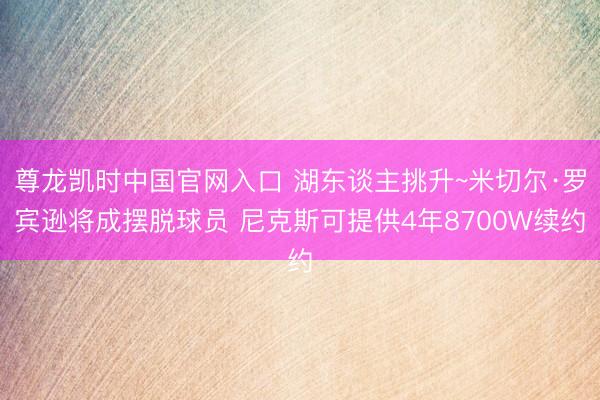 尊龙凯时中国官网入口 湖东谈主挑升~米切尔·罗宾逊将成摆脱球员 尼克斯可提供4年8700W续约