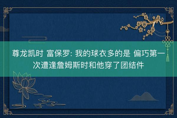 尊龙凯时 富保罗: 我的球衣多的是 偏巧第一次遭逢詹姆斯时和他穿了团结件