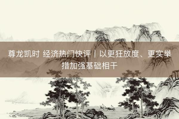 尊龙凯时 经济热门快评｜以更狂放度、更实举措加强基础相干