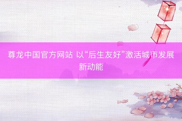 尊龙中国官方网站 以“后生友好”激活城市发展新动能