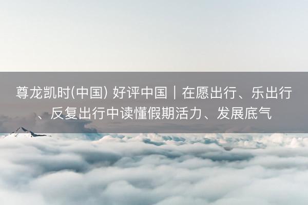 尊龙凯时(中国) 好评中国｜在愿出行、乐出行、反复出行中读懂假期活力、发展底气