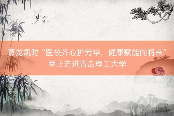 尊龙凯时 “医校齐心护芳华，健康赋能向将来”举止走进青岛理工大学