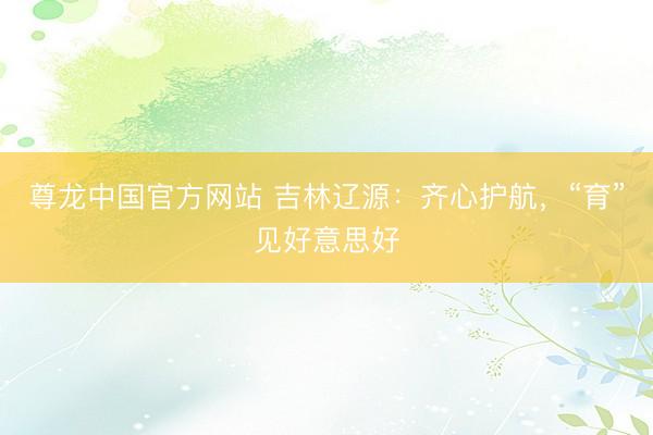 尊龙中国官方网站 吉林辽源:齐心护航,“育”见好意思好