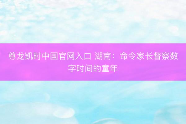 尊龙凯时中国官网入口 湖南：命令家长督察数字时间的童年